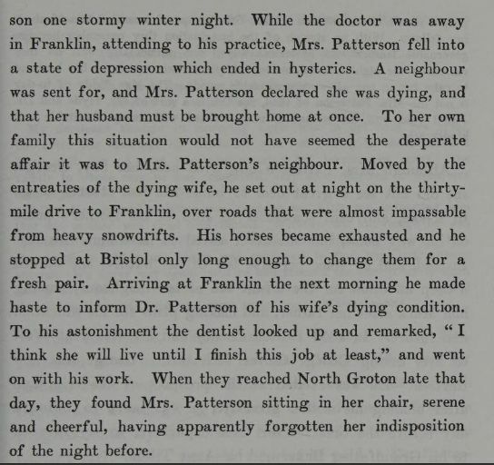 "While the doctor [Dr Patterson] was away in Franklin, attending to his practice, Mrs. Patterson fell into a state of depression which ended in hysterics. A neighbour was sent for, and Mrs. Patterson declared she was dying, and that her husband must be brought home at once. To her own family this situation would not have seemed the desperate affair it was to Mrs. Patterson's neighbour. Moved by the entreaties of the dying wife, he set out tat night on the thirty-mile drive to Franklin, over roads that were almost impassable from heavy snowdrifts. His horses became exhausted and he stopped at Bristol only long enough to change them for a fresh pair. Arriving at Franklin the next morning he made haste to inform Dr. Patterson of his wife's dying condition. To his astonishment the dentist looked up and remarked, "I think she will live until I finish this job at least," and went on with this work. When they reached North Groton late that day, they found Mrs. Patterson sitting in her chair, serene and cheerful, having apparently forgotten her indisposition of the night before." The Life of Mary Baker G Eddy