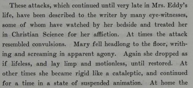 "These attacks, which continued until very late in Mrs. Eddy's life, have been described to the writer by many eye-witnesses, some of whom have watched by her bedside and treated her in Christian Science for her affliction. At times the attack resembled convulsions. Mary fell headlong to the floor, writing and screaming in apparent agony. Again she dropped as if lifeless, and lay limp and motionless, until restored. At other times she became rigid like a cataleptic, and continued for a time in a state of suspended animation." From The Life of Mary Baker G Eddy