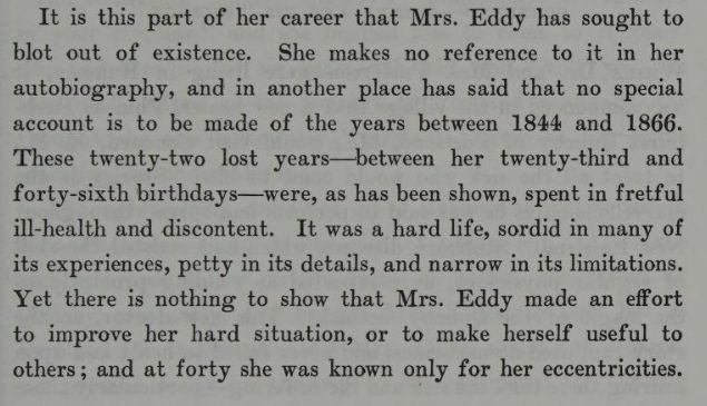 "It is this part of her career that Mrs. Eddy has sought to blot out of existence. She makes no reference to it in her autobiography, and in another place has said that no special account is to be made of the years between 1844 and 1866. These twenty-two lost years -- between her twenty-third and forty-sixth birthdays -- were, as has been shown, spent in fretful ill-health and discontent. It was a hard life, sordid in many of its experiences, petty in its details, and narrow in its limitations. Yet there is nothing to show that Mrs. Eddy made an effort to improve her hard situation, or to make herself useful to others; and at forty she was known only for her eccentricities." From The Life of Mary Baker G Eddy