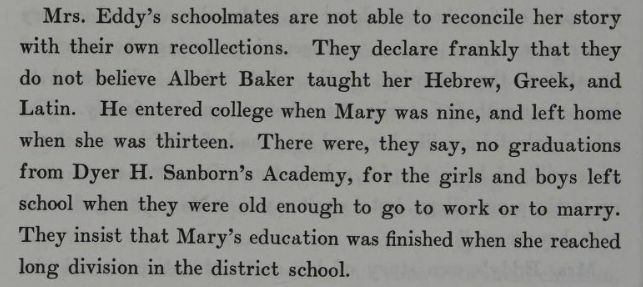"Mrs. Eddy's schoolmates are not able to reconcile her story with their recollections. They declare frankly that they do not believe Albert Baker taught her Hebrew, Greek, and Latin. He entered college when Mary was nine, and left home when she was thirteen. There were ,they say, no graduations from Dyer H. Sanborn's Academy, for the girls and boys left school when they were old enough to go to work of to marry. They insist that Mary's education was finished when she reached long division in the district school." From The Life of Mary Baker G Eddy