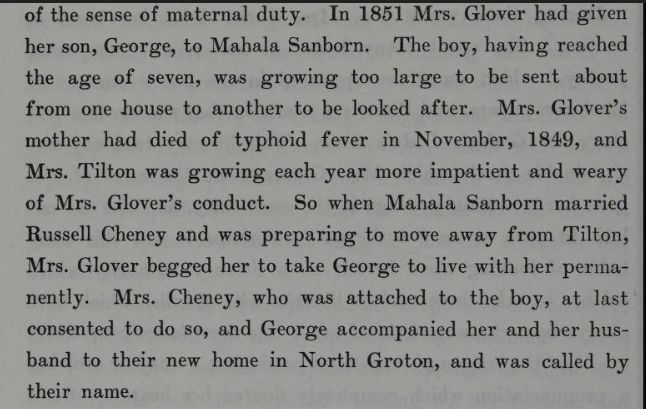 "In 1851 Mrs. Glover had given her son, George, to Mahala Sanborn. The boy, having reached the age of seven, was growing too large to be sent about from one house to another to be looked after. Mrs. Glover's mother had died of typhoid fever in November, 1849, and Mrs. Tilton was growing each year more impatient and weary of Mrs. Glover's conduct. So when Mahala Sanborn married Russel Cheney and was preparing to move away from Tilton, Mrs. Glover begged her to take George to live with her permanently. Mrs. Cheney, who was attached to the boy, at last consented to do so, and George accompanies her and her husband to their new home in North Groton, and was called by their name." From The Life of Mry Baker G Eddy
