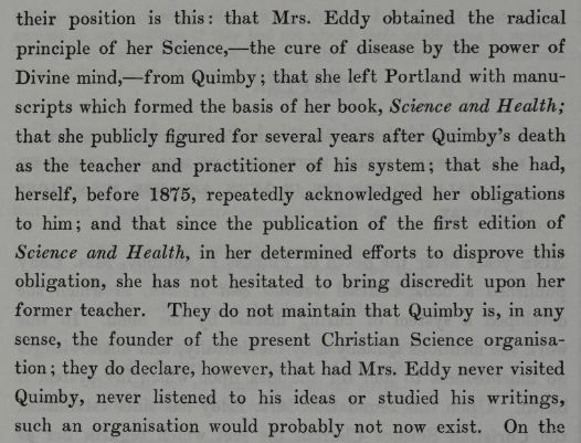 "...their position is this: that Mrs. Eddy obtained the radical principle of her Science, -- the cure of disease by the power of Divine mind, -- from Quimby; that she left Portland with manuscripts which formed the basis of her book, Science and Health; that she publicly figured for several years after Quimby's death as the teacher and practitioner of his system; that she had, herself, before 1875, repeatedly acknowledged her obligations to him; and that since the publication of the first edition of Science and Health, in her determined efforts to disprove this obligation, she has not hesitated to bring discredit upon her former teacher. They do not maintain that Quimby is, in any sense, the founder of the present Christian Science organization; they do declare, however, that has Mrs. Eddy never visited Quimby, never listened to his ideas or studied his writing, such an organization would probably not now exist." From The Life of Mary Baker G Eddy