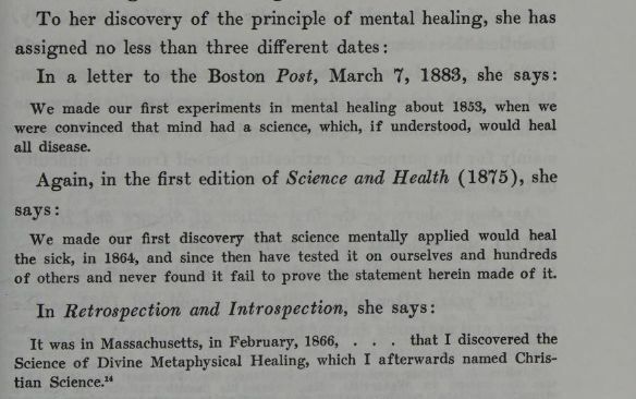 "To her discovery of the principle of mental healing, she has assigned no less than three different dates: In a letter to the Boston Post, March 7, 1883, she says: 'We made our first experiments in mental healing about 1853, when we were convinced that mind had a science, which, if understood, would heal all disease.' Again, in the first edition of Science and Health (1875), she says: 'We made our first discovery that science mentally applied would heal the sick, in 1864, and since then have tested it on ourselves and hundreds of others and never found it fail to prove the statement herein made of it.' In Retrospection and Introspection, she says: 'It was in Massachusetts, in February, 1866, ... that I discovered the Science of Divine Metaphysical Healing, which I afterwards named Christian Science.'" The Life of Mary Baker G Eddy