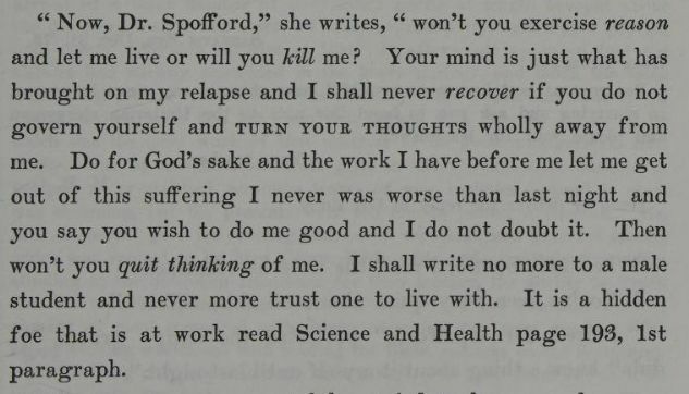 "'Now, Dr. Spofford,' she writes, 'wont' you exercise reason and let me life or will you kill me? Your mind is just what has brought on my relapse and I shall never recover if you do not govern yourself and TURN YOUR THOUGHTS wholly away from me. Do for God's sake and the work I have before me let me get out of this suffering I never was worse than last night and you say you wish to do me good and I do not doubt it. Then won't you quit thinking of me. I shall write no more to a male student and never more trust one to live with. It is a hidden foe that is at work read Science and Health page 193, 1st paragraph.'" Mary Eddy to Daniel Spofford, from The Life of Mary Baker G Eddy