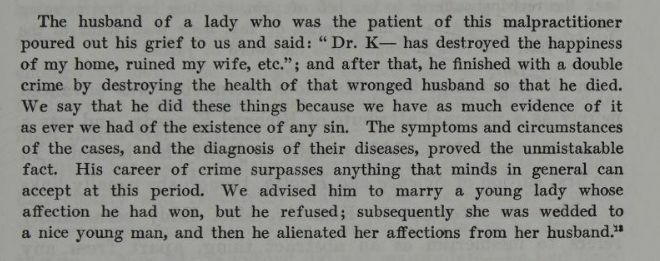 "The husband of a lady who was the patient of this malpractitioner poured out his grief to us and said: "Dr. K -- has destroyed the happiness of my home, ruined my wife, etc."; and after that, he finished with a double crime by destroying the health of that wronged husband so that he died. We say that he did these things because we have as much evidence of it as ever we had of the existence of any sin. The symptoms and circumstances of the cases, and the diagnosis of their diseases, proved the unmistakable fact. His career of crime surpasses anything that minds in general can accept at this period. We advised him to marry a young lady whose affection he had won, but he refused; subsequently she was wedded to a nice young man, and then he alienated her affections from her husband." Mary Eddy, from The Life of Mary Baker G Eddy