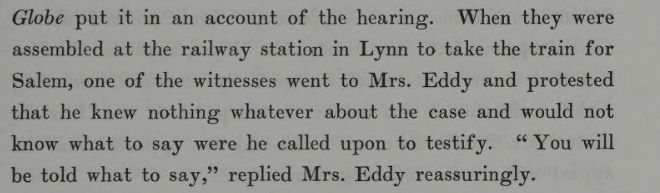 "When they were assembled at the railway station in Lynn to take the train for Salem, one of the witnesses went to Mrs. Eddy and protested that he knew nothing whatever about the case and would not know what to say were he called upon to testify. 'You will be told what to say,' replied Mrs. Eddy reassuringly." From The Life of Mary Baker G Eddy