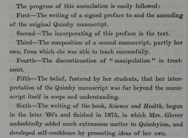 "The progress of this assimilation is easily followed: First -- The writing of the signed preface to and the amending of the original Quimby manuscript. Second -- The incorporating of this preface in the text. Third -- The composition of a second manuscript, partly her own, from which she was able to teach successfully. Fourth -- The discontinuation of "manipulation" in treatment. Fifth -- The belief, fostered by her students, that her interpretation of the Quimby manuscript was far beyond the manuscript itself in scope and understanding. Sixth -- The writing of the book, Science and Health, begun in the later 6o's and finished in 1875, in which Mrs. Glover undoubtedly added much extraneous matter to Quimbyism, and developed self-confidence by presenting ideas of her own." From The Life of Mary Baker G Eddy